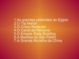1.As grandes pirâmides do Egipto 2.O Taj Mahal 3.O Cristo Redentor 4.O Canal de Panama  5.O Empire State Building  6.A Basilica de São Pedro  7.A Grande Muralha da China 