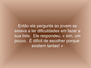 Então ela pergunta ao jovem se estava a ter dificuldades em fazer a sua lista.  Ele respondeu, « sim, um pouco.  É dificil de escolher porque  existem tantas! » 