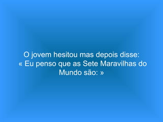 O jovem hesitou mas depois disse:  « Eu penso que as Sete Maravilhas do Mundo são: » 