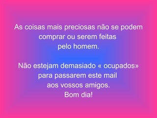 As coisas mais preciosas não se podem comprar ou serem feitas  pelo homem. Não estejam demasiado « ocupados» para passarem este mail  aos vossos amigos. Bom dia! 