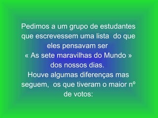 Pedimos a um grupo de estudantes que escrevessem uma lista  do que eles pensavam ser  « As sete maravilhas do Mundo » dos nossos dias.  Houve algumas diferenças mas seguem,  os que tiveram o maior nº de votos: 