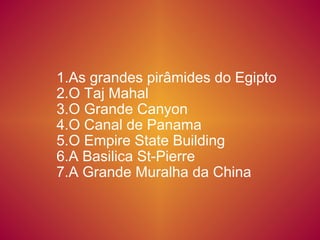 1.As grandes pirâmides do Egipto 2.O Taj Mahal 3.O Grande Canyon 4.O Canal de Panama  5.O Empire State Building  6.A Basilica St-Pierre  7.A Grande Muralha da China 