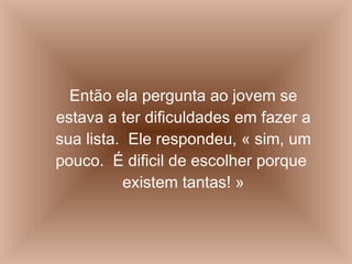 Então ela pergunta ao jovem se estava a ter dificuldades em fazer a sua lista.  Ele respondeu, « sim, um pouco.  É dificil de escolher porque  existem tantas! » 