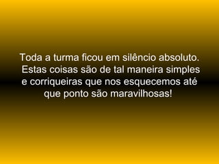 Toda a turma ficou em silêncio absoluto.
Estas coisas são de tal maneira simples
e corriqueiras que nos esquecemos até
que ponto são maravilhosas!

 