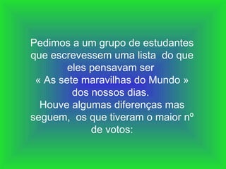 Pedimos a um grupo de estudantes
que escrevessem uma lista do que
eles pensavam ser
« As sete maravilhas do Mundo »
dos nossos dias.
Houve algumas diferenças mas
seguem, os que tiveram o maior nº
de votos:

 