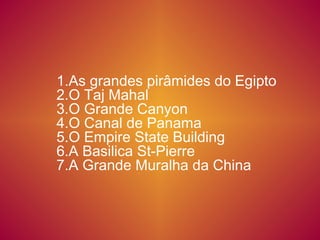 1.As grandes pirâmides do Egipto
2.O Taj Mahal
3.O Grande Canyon
4.O Canal de Panama
5.O Empire State Building
6.A Basilica St-Pierre
7.A Grande Muralha da China

 