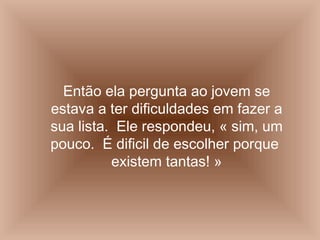 Então ela pergunta ao jovem se
estava a ter dificuldades em fazer a
sua lista. Ele respondeu, « sim, um
pouco. É dificil de escolher porque
existem tantas! »

 