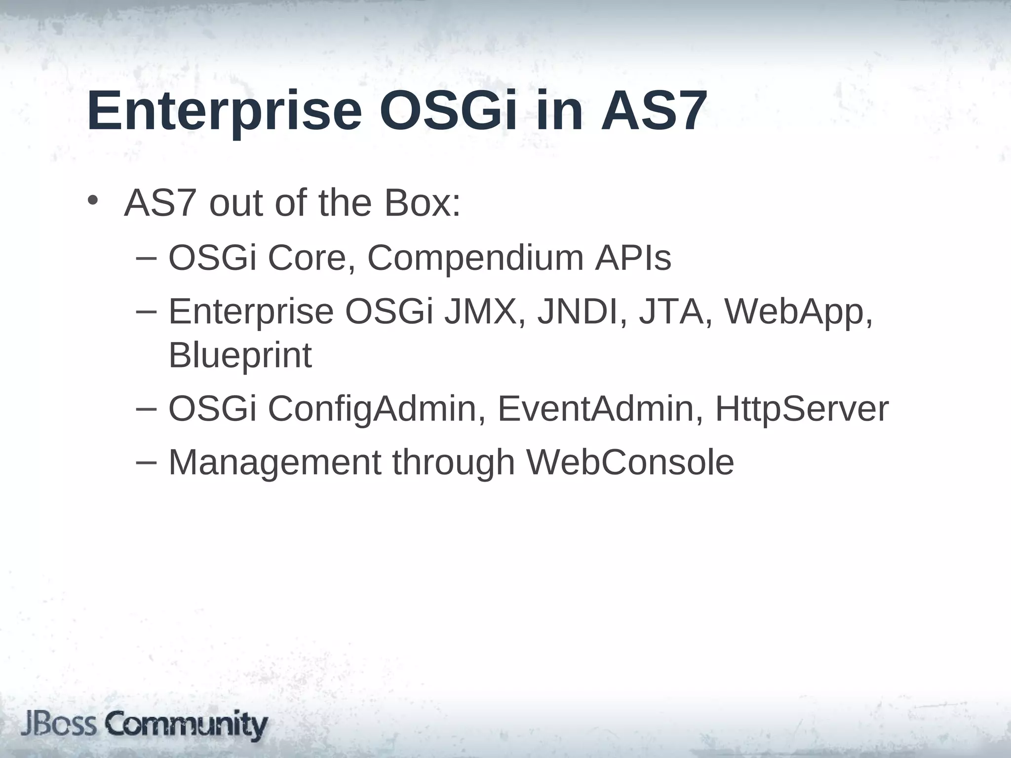 Enterprise OSGi in AS7
• AS7 out of the Box:
  – OSGi Core, Compendium APIs
  – Enterprise OSGi JMX, JNDI, JTA, WebApp,
    Blueprint
  – OSGi ConfigAdmin, EventAdmin, HttpServer
  – Management through WebConsole
 
