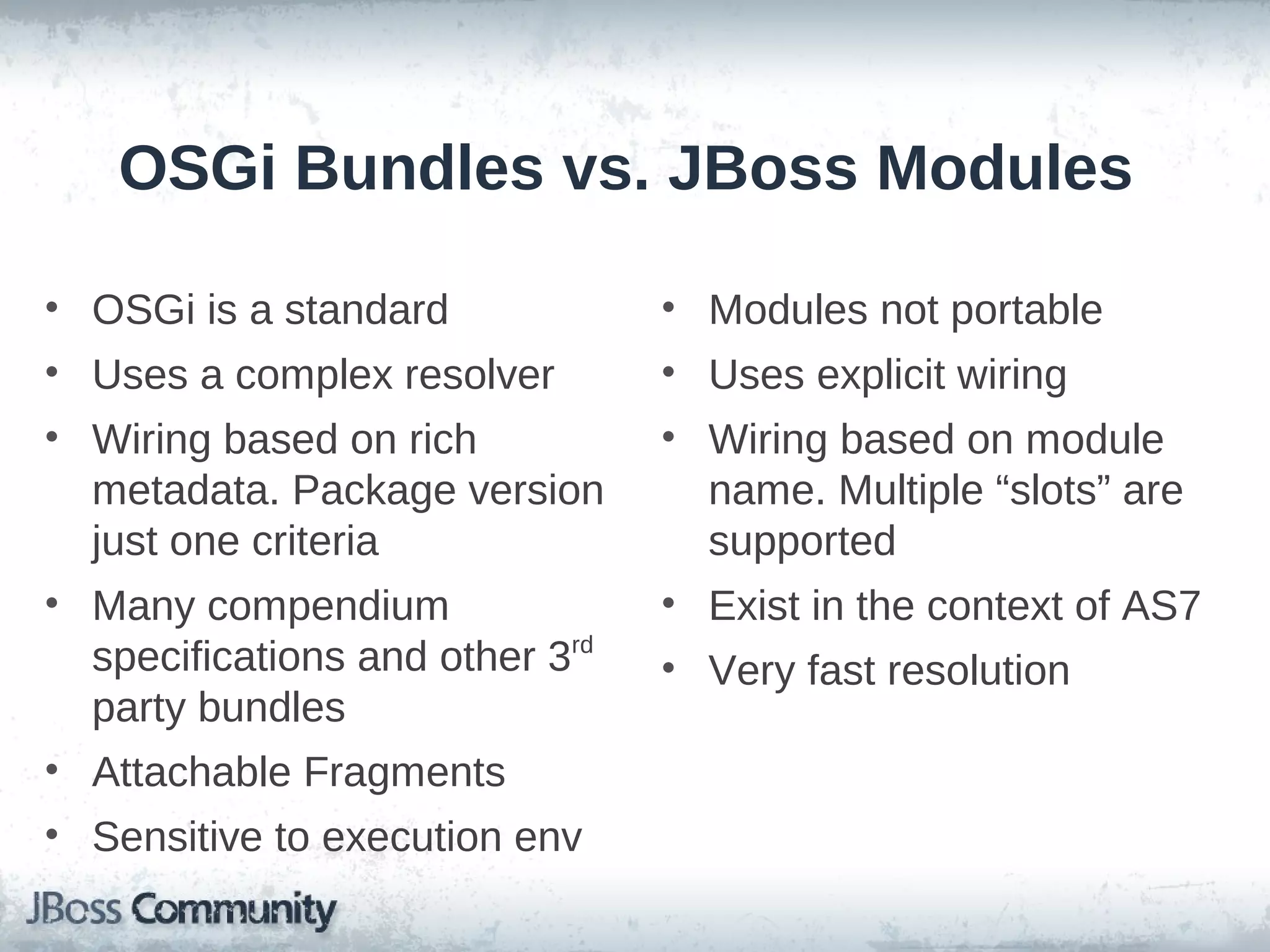 OSGi Bundles vs. JBoss Modules

• OSGi is a standard             • Modules not portable
• Uses a complex resolver        • Uses explicit wiring
• Wiring based on rich           • Wiring based on module
  metadata. Package version        name. Multiple “slots” are
  just one criteria                supported
• Many compendium                • Exist in the context of AS7
  specifications and other 3rd   • Very fast resolution
  party bundles
• Attachable Fragments
• Sensitive to execution env
 