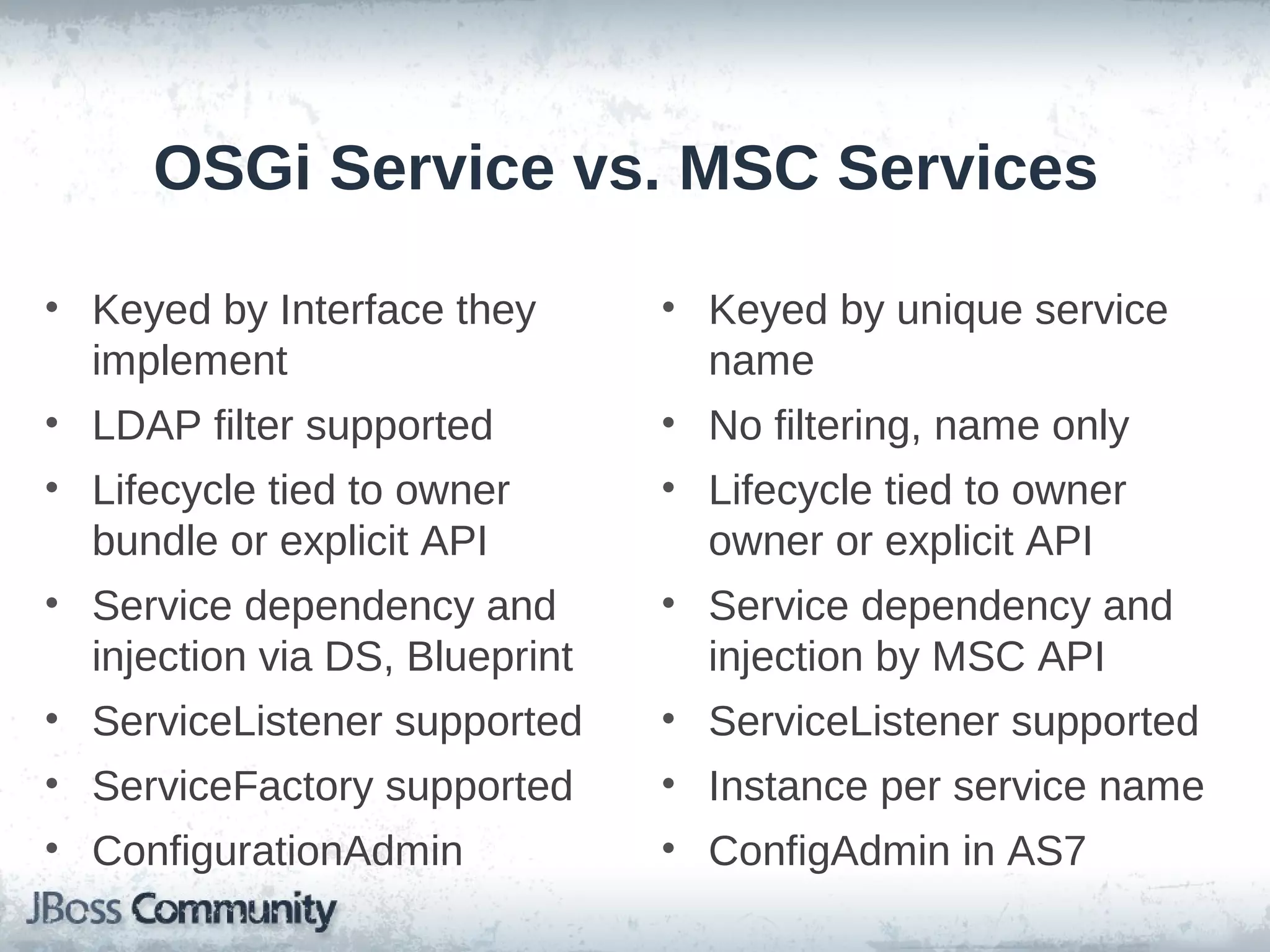 OSGi Service vs. MSC Services

• Keyed by Interface they       • Keyed by unique service
  implement                       name
• LDAP filter supported         • No filtering, name only
• Lifecycle tied to owner       • Lifecycle tied to owner
  bundle or explicit API          owner or explicit API
• Service dependency and        • Service dependency and
  injection via DS, Blueprint     injection by MSC API
• ServiceListener supported     • ServiceListener supported
• ServiceFactory supported      • Instance per service name
• ConfigurationAdmin            • ConfigAdmin in AS7
 