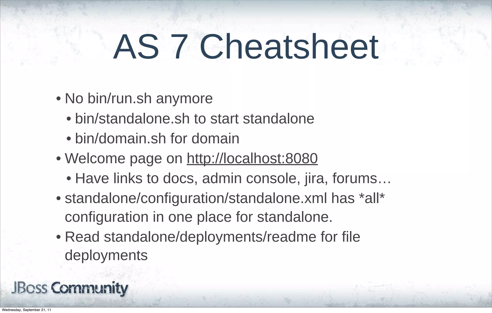 AS  7  Cheatsheet
                              • No  bin/run.sh  anymore
                                • bin/standalone.sh  to  start  standalone
                                • bin/domain.sh  for  domain
                              • Welcome  page  on  http://localhost:8080
                                • Have  links  to  docs,  admin  console,  jira,  forums…
                              • standalone/configuration/standalone.xml  has  *all*  
                                configuration  in  one  place  for  standalone.  
                              • Read  standalone/deployments/readme  for  file  
                                deployments


Wednesday, September 21, 11
 