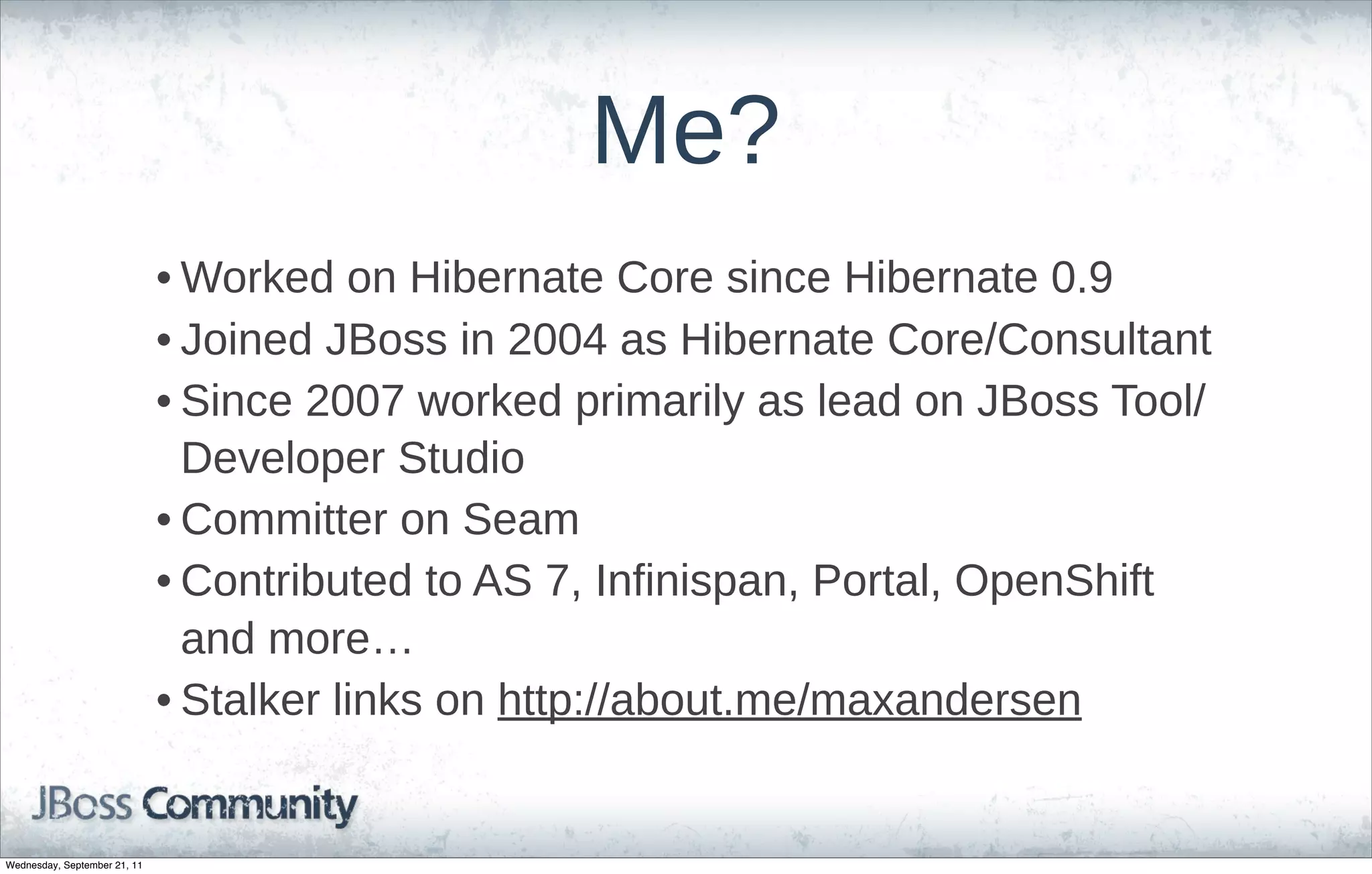 Me?
                              • Worked  on  Hibernate  Core  since  Hibernate  0.9
                              • Joined  JBoss  in  2004  as  Hibernate  Core/Consultant
                              • Since  2007  worked  primarily  as  lead  on  JBoss  Tool/
                                Developer  Studio
                              • Committer  on  Seam
                              • Contributed  to  AS  7,  Infinispan,  Portal,  OpenShift  
                                and  more…
                              • Stalker  links  on  http://about.me/maxandersen


Wednesday, September 21, 11
 