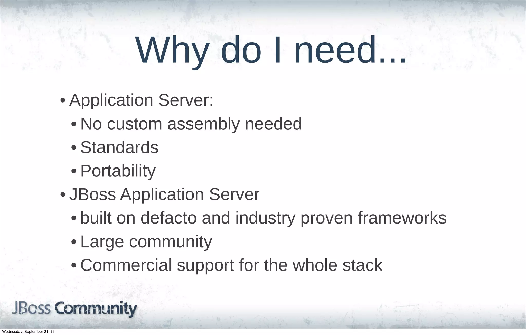 Why  do  I  need...
                              • Application  Server:
                                • No  custom  assembly  needed
                                • Standards
                                • Portability
                              • JBoss  Application  Server
                                • built  on  defacto  and  industry  proven  frameworks
                                • Large  community
                                • Commercial  support  for  the  whole  stack


Wednesday, September 21, 11
 