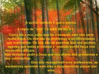 A quinta verdade é que o bambu
       é cheio de “nós” ( e não de eu’s ).
   Como ele é oco, sabe que se crescesse sem nós seria
  muito fraco. Os nós são os problemas e as dificuldades
 que superamos. Os nós são as pessoas que nos ajudam,
  aqueles que estão próximos e acabam sendo força nos
momentos difíceis.
Não devemos pedir a Deus que nos afaste dos problemas e
dos sofrimentos.
                 Eles são nossos melhores professores, se
soubermos aprender com eles e simplesmente passar por
                           eles.
 