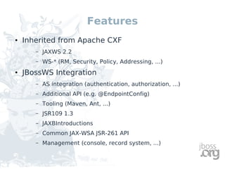Features
●   Inherited from Apache CXF
       –   JAXWS 2.2
       –   WS-* (RM, Security, Policy, Addressing, ...)
●   JBossWS Integration
       –   AS integration (authentication, authorization, ...)
       –   Additional API (e.g. @EndpointConfig)
       –   Tooling (Maven, Ant, ...)
       –   JSR109 1.3
       –   JAXBIntroductions
       –   Common JAX-WSA JSR-261 API
       –   Management (console, record system, ...)
 