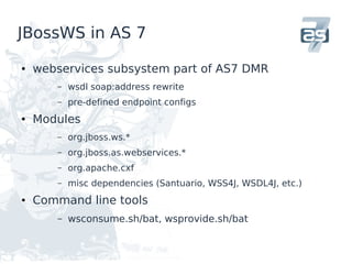 JBossWS in AS 7

●   webservices subsystem part of AS7 DMR
       –   wsdl soap:address rewrite
       –   pre-defined endpoint configs
●   Modules
       –   org.jboss.ws.*
       –   org.jboss.as.webservices.*
       –   org.apache.cxf
       –   misc dependencies (Santuario, WSS4J, WSDL4J, etc.)
●   Command line tools
       –   wsconsume.sh/bat, wsprovide.sh/bat
 