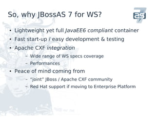 So, why JBossAS 7 for WS?

●   Lightweight yet full JavaEE6 compliant container
●   Fast start-up / easy development & testing
●   Apache CXF integration
        –   Wide range of WS specs coverage
        –   Performances
●   Peace of mind coming from
        –   “joint” JBoss / Apache CXF community
        –   Red Hat support if moving to Enterprise Platform
 
