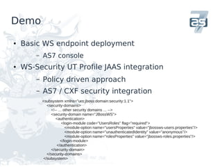 Demo

●   Basic WS endpoint deployment
        –   AS7 console
●   WS-Security UT Profile JAAS integration
        –   Policy driven approach
        –   AS7 / CXF security integration
            <subsystem xmlns="urn:jboss:domain:security:1.1">
              <security-domains>
                 <!-- ... other security domains ... -->
                 <security-domain name="JBossWS">
                    <authentication>
                         <login-module code="UsersRoles" flag="required">
                           <module-option name="usersProperties" value="jbossws-users.properties"/>
                           <module-option name="unauthenticatedIdentity" value="anonymous"/>
                           <module-option name="rolesProperties" value="jbossws-roles.properties"/>
                        </login-module>
                     </authentication>
                 </security-domain>
              </security-domains>
            </subsystem>
 