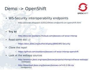 Demo -> OpenShift

●   WS-Security interoperability endpoints
         –    http://jbossws.blogspot.it/2012/04/ws-endpoints-on-openshift.html



●   Try it!
         –    http://jbossws-asoldano.rhcloud.com/jbossws-cxf-wsse-interop
●   Read some doc ;-)
         –    https://docs.jboss.org/author/display/JBWS/WS-Security
●   Clone the repo!
         –    https://github.com/asoldano/jbossws-cxf-wsse-interop-openshift
●   Look at the webapp sources
         –    http://anonsvn.jboss.org/repos/jbossws/projects/interop/cxf/wsse-webapp/
                  (webapp)
         –    http://download.jboss.org/jbossws/jbossws-cxf-4.0.2.GA.zip
                 (endpoints)
 