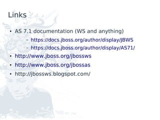 Links

●   AS 7.1 documentation (WS and anything)
        –   https://docs.jboss.org/author/display/JBWS
        –   https://docs.jboss.org/author/display/AS71/
●   http://www.jboss.org/jbossws
●   http://www.jboss.org/jbossas
●   http://jbossws.blogspot.com/
 