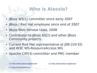 Who is Alessio?

●   JBoss WS[1] committer since early 2007
●   JBoss / Red Hat employee since end of 2007
●   JBoss Web Service Lead, 2008
●   Contributor to JBoss AS[2] and other JBoss
    Community projects
●   Current Red Hat representative at JSR-224 EG
    and W3C WS-ResourceAccess WG
●   Apache CXF[3] committer and PMC member

    [1] http://www.jboss.org/jbossws   [2] http://www.jboss.org/jbossas

    [3] http://cxf.apache.org
 