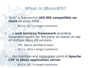 What is JBossWS?

●   “Just” a feature-rich JAX-WS compatible ws
    stack till early 2008...
        –   AS 4.x, AS 5.x target containers

●   ... a web services framework providing
    integration layers for 3rd party ws stacks on top
    of multiple JBoss AS versions
        –   CXF, Native and Metro stack
        –   AS 5.x, AS 6.x target containers

●   ... the interface and integration point of Apache
    CXF in JBoss application server
        –   AS 6.x, AS 7.x target containers
 