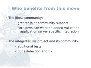 Who benefits from this move

●   The JBoss community:
        –   greater joint community support
        –   core devs can work on added value and
             application server specific integration

●   The integrated ws project and its community:
        –   additional tests
        –   bugs detection and fix
        –   ...
 