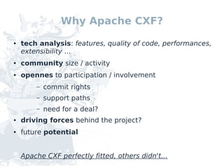 Why Apache CXF?
●   tech analysis: features, quality of code, performances,
    extensibility ...
●   community size / activity
●   opennes to participation / involvement
        –   commit rights
        –   support paths
        –   need for a deal?
●   driving forces behind the project?
●   future potential


    Apache CXF perfectly fitted, others didn't...
 