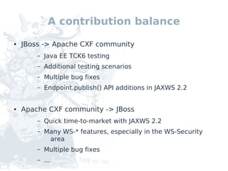 A contribution balance
●   JBoss -> Apache CXF community
        –   Java EE TCK6 testing
        –   Additional testing scenarios
        –   Multiple bug fixes
        –   Endpoint.publish() API additions in JAXWS 2.2


●   Apache CXF community -> JBoss
        –   Quick time-to-market with JAXWS 2.2
        –   Many WS-* features, especially in the WS-Security
             area
        –   Multiple bug fixes
        –   ...
 