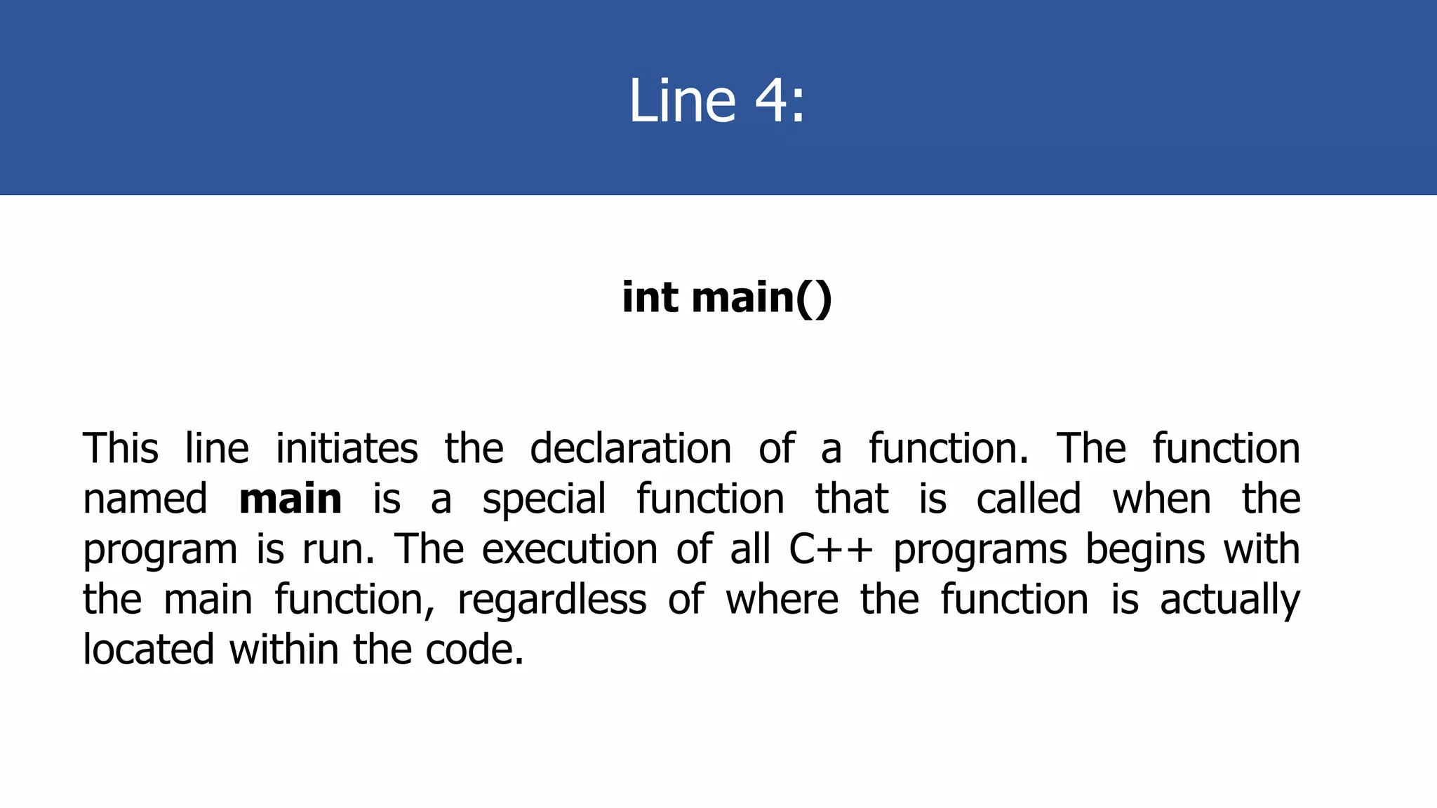 Line 4:
int main()
This line initiates the declaration of a function. The function
named main is a special function that is called when the
program is run. The execution of all C++ programs begins with
the main function, regardless of where the function is actually
located within the code.
 
