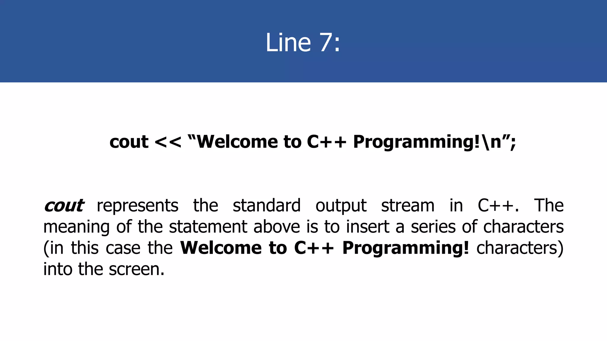 Line 7:
cout << “Welcome to C++ Programming!n”;
cout represents the standard output stream in C++. The
meaning of the statement above is to insert a series of characters
(in this case the Welcome to C++ Programming! characters)
into the screen.
 