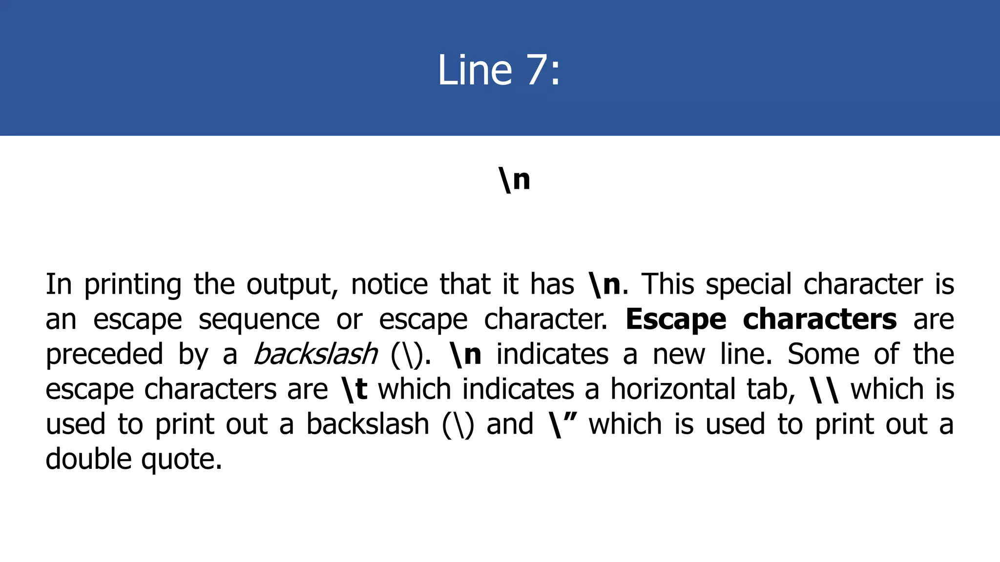 Line 7:
n
In printing the output, notice that it has n. This special character is
an escape sequence or escape character. Escape characters are
preceded by a backslash (). n indicates a new line. Some of the
escape characters are t which indicates a horizontal tab,  which is
used to print out a backslash () and ” which is used to print out a
double quote.
 