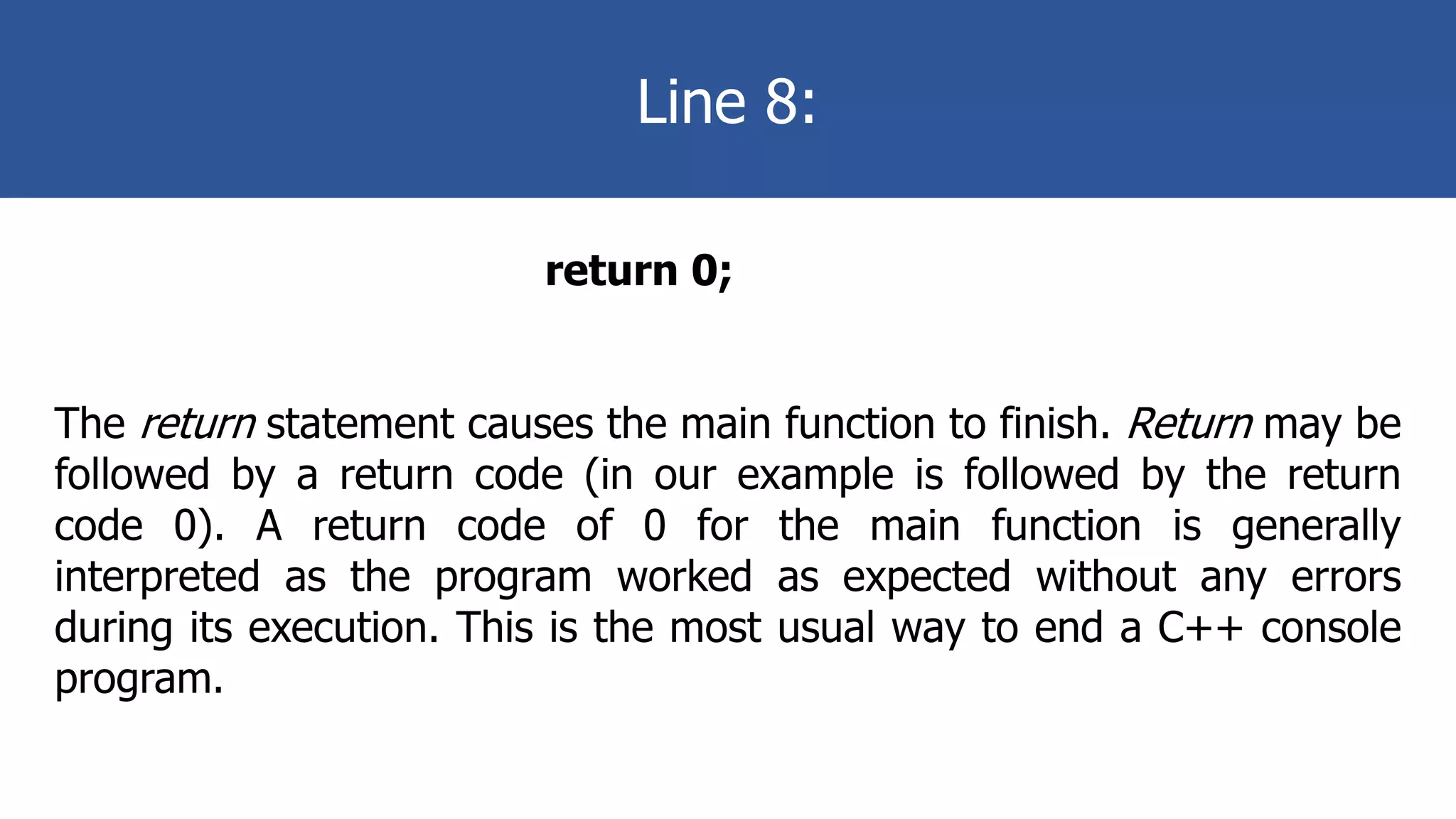 Line 8:
return 0;
The return statement causes the main function to finish. Return may be
followed by a return code (in our example is followed by the return
code 0). A return code of 0 for the main function is generally
interpreted as the program worked as expected without any errors
during its execution. This is the most usual way to end a C++ console
program.
 