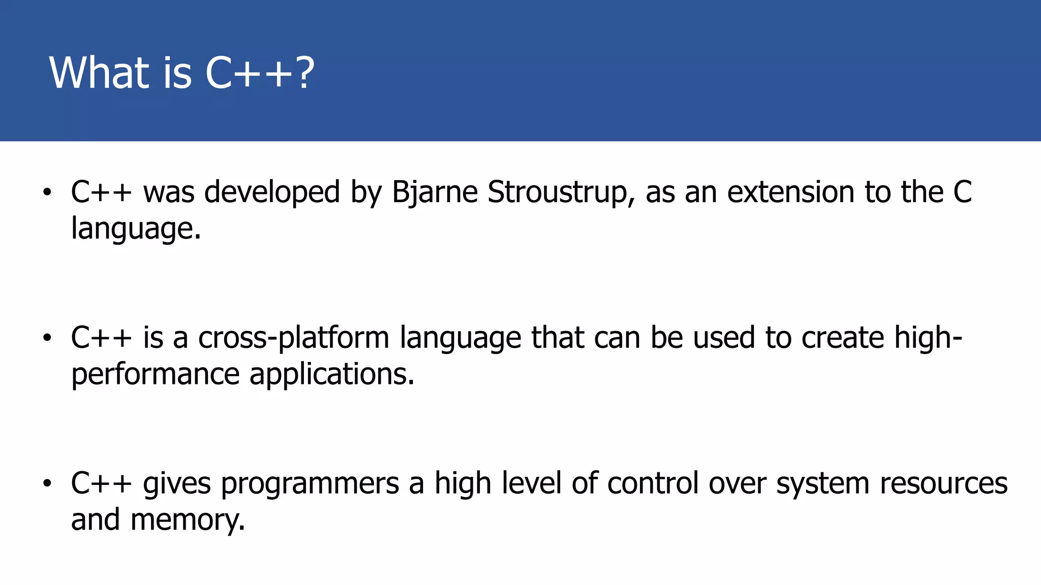 What is C++?
• C++ was developed by Bjarne Stroustrup, as an extension to the C
language.
• C++ is a cross-platform language that can be used to create high-
performance applications.
• C++ gives programmers a high level of control over system resources
and memory.
 