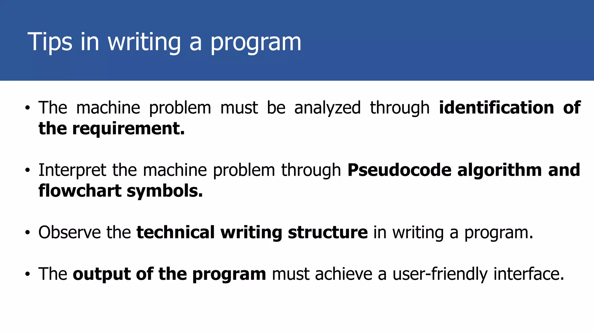 Tips in writing a program
• The machine problem must be analyzed through identification of
the requirement.
• Interpret the machine problem through Pseudocode algorithm and
flowchart symbols.
• Observe the technical writing structure in writing a program.
• The output of the program must achieve a user-friendly interface.
 