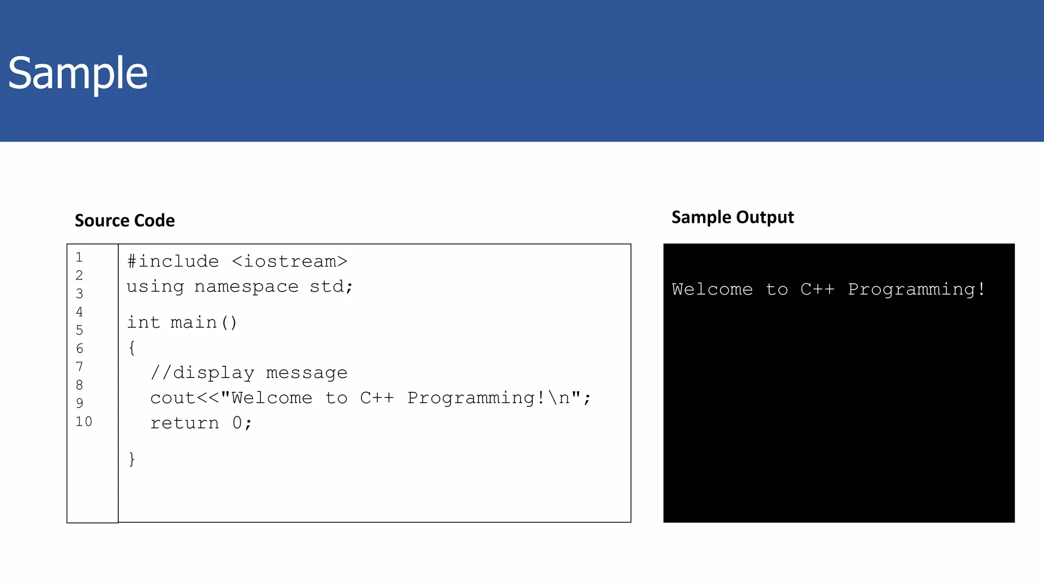 Sample
#include <iostream>
using namespace std;
int main()
{
//display message
cout<<"Welcome to C++ Programming!n";
return 0;
}
1
2
3
4
5
6
7
8
9
10
Welcome to C++ Programming!
Sample OutputSource Code
 