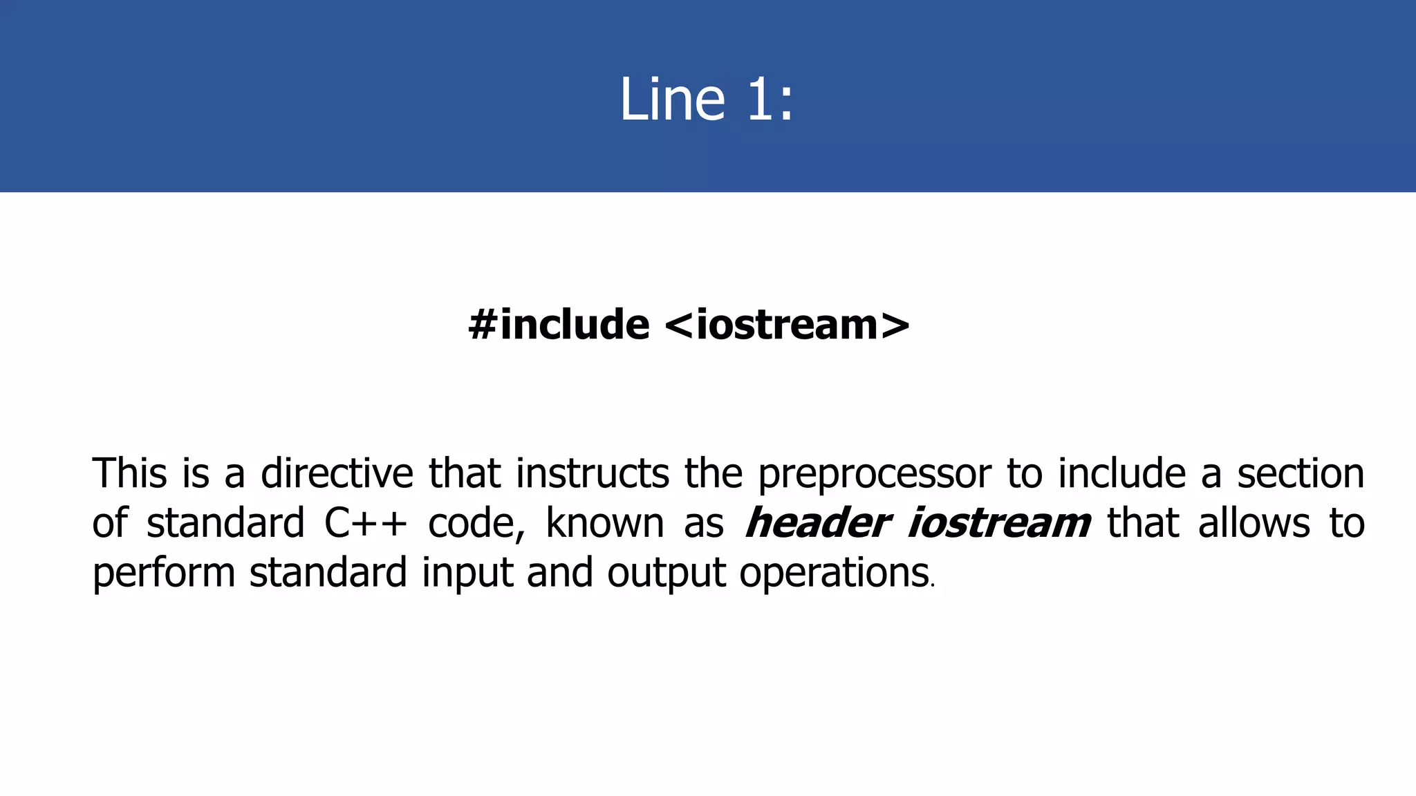 Line 1:
#include <iostream>
This is a directive that instructs the preprocessor to include a section
of standard C++ code, known as header iostream that allows to
perform standard input and output operations.
 