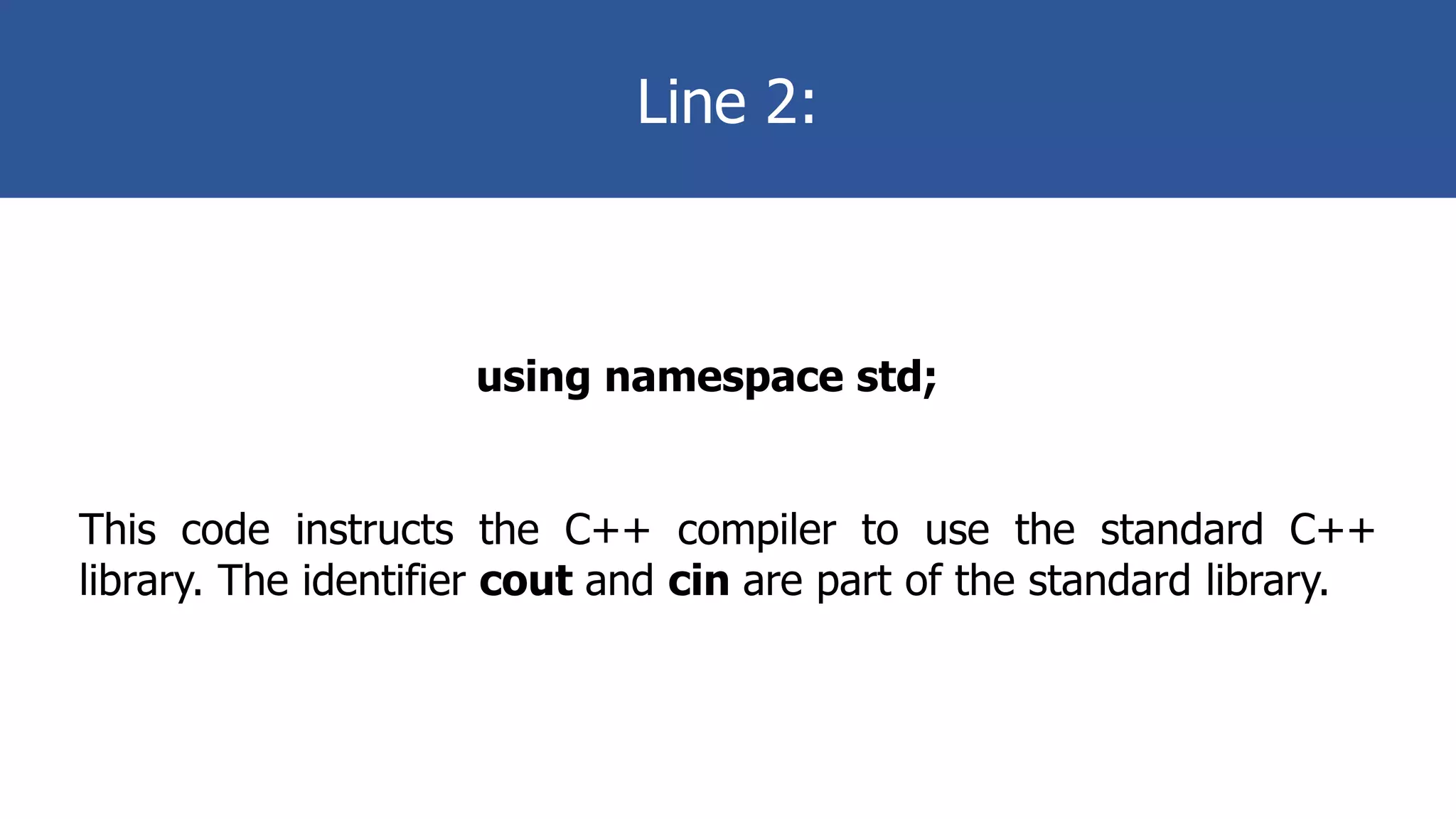 Line 2:
using namespace std;
This code instructs the C++ compiler to use the standard C++
library. The identifier cout and cin are part of the standard library.
 