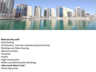 What do they sell?
•Stell bulding
•Architecture, Concrete and steel projects Services
•Buildings and Mass Housing
•Business Centers
•hospitals
•hotels
•High Construction
•Office and Administration Buildings
•How much does it cost?
•Quite high prices

 