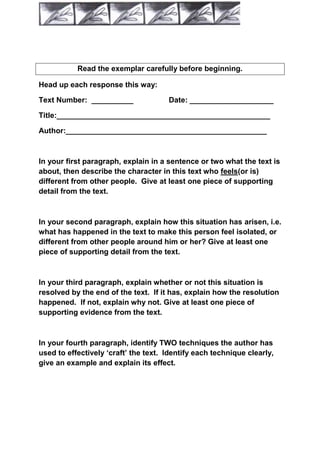 Read the exemplar carefully before beginning.

Head up each response this way:

Text Number: __________               Date: ____________________

Title:___________________________________________________

Author:________________________________________________



In your first paragraph, explain in a sentence or two what the text is
about, then describe the character in this text who feels(or is)
different from other people. Give at least one piece of supporting
detail from the text.



In your second paragraph, explain how this situation has arisen, i.e.
what has happened in the text to make this person feel isolated, or
different from other people around him or her? Give at least one
piece of supporting detail from the text.



In your third paragraph, explain whether or not this situation is
resolved by the end of the text. If it has, explain how the resolution
happened. If not, explain why not. Give at least one piece of
supporting evidence from the text.



In your fourth paragraph, identify TWO techniques the author has
used to effectively „craft‟ the text. Identify each technique clearly,
give an example and explain its effect.
 