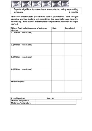 Explain significant connections across texts, using supporting
   evidence                                              4 credits

This cover sheet must be placed at the front of your clearfile. Each time you
complete a written log for a text, record it on this sheet before you hand it in
for marking. Your teacher will stamp the completed column when the log is
marked.

Title of Text, including name of author or       Date           Completed
director
1.( Written / visual /oral)




2. (Written / visual /oral)




3. (Written / visual /oral)




4. (Written / visual /oral)




Written Report:




4 credits gained                          Yes / No
Teacher‟s signature:
Moderator‟s signature:
 