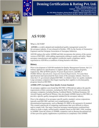 AS 9100
What is AS 9100?
AS9100 is a widely adopted and standardized quality management system for
the aerospace industry. It was released in October, 1999, by the Society of Automotive
Engineers and the European Association of Aerospace Industries.
AS9100 replaces the earlier AS9000 and fully incorporates the entirety of the current
version of ISO 9001, while adding requirements relating to quality and safety. Major
aerospace manufacturers and suppliers worldwide require compliance and/or
registration to AS9100 as a condition of doing business with them.
History
Prior to development of AS9100 standards for Quality Management Systems, the U.S.
military applied two specifications to supplier quality and inspection programs,
respectively, MIL-Q-9858A Quality Program Requirements, and MIL-I-
45208A Military Specification: Inspection System Requirements. For years these
specifications had represented the basic tenets of the aerospace industry. However,
when the U.S. government adopted ISO 9001, it withdrew those two quality standards.
Large aerospace companies then began requiring their suppliers to develop quality
programs based on ISO 9001.
AS9000 (1997) Aerospace Basic Quality System Standard
As aerospace suppliers soon found that ISO 9001 (1994) did not address the specific
requirements of their customers, including the DoD, NASA, FAA and commercial,
aerospace companies including Boeing, Lockheed Martin, Northrop Grumman, GE
Aircraft Engines and Pratt & Whitney, they developed AS9000, based on ISO 9001, to
provide a specific quality management standard for the aerospace industry.
Prior to the adoption of an aerospace specific quality standard, various corporations
typically used ISO 9001 and their own complementary quality
documentation/requirements, such as Boeing's D1-9000 or the automotive Q standard.
This created a patchwork of competing requirements that were difficult to enforce
and/or comply with. The major American aerospace manufacturers combined their
efforts to create a single, unified quality standard, based on ISO 9001:1994, resulting
in AS9000. Upon the release of AS9000, companies such as Boeing discontinued use
of their previous quality supplements in preference to compliance with AS9000.
Deming Certification & Rating Pvt. Ltd.
Email: - info@demingcert.com
Contact: - 02502341257/9322728183
Website: - www.demingcert.com
No. 108, Mehta Chambers, Station Road, Novghar, Behind Tungareswar Sweet,
Vasai West, Thane District, Mumbai- 401202, Maharashtra, India
 