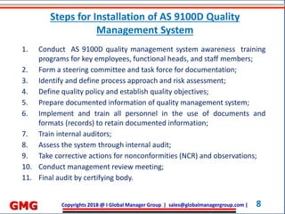 Copyrights 2018 @ I Global Manager Group | sales@globalmanagergroup.com | 8GMG
1. Conduct AS 9100D quality management system awareness training
programs for key employees, functional heads, and staff members;
2. Form a steering committee and task force for documentation;
3. Identify and define process approach and risk assessment;
4. Define quality policy and establish quality objectives;
5. Prepare documented information of quality management system;
6. Implement and train all personnel in the use of documents and
formats (records) to retain documented information;
7. Train internal auditors;
8. Assess the system through internal audit;
9. Take corrective actions for nonconformities (NCR) and observations;
10. Conduct management review meeting;
11. Final audit by certifying body.
Steps for Installation of AS 9100D Quality
Management System
 