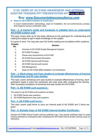C125: DEMO OF AS 9100D AWARENESS AND INTERNAL
AUDITOR TRAINING PPT PRESENTATION KIT Price 499 USD
Buy: www.Documentationconsultancy.com
www.globalmanagergroup.com E mail sales@globalmanagergroup.com Tele: +91-79-29795323 Page 3 of 15
8. Steps for AS 9100D Installation & Certification
It covers Implementation methodology, steps for Installation, the non-conformances, process,
what happens during a certification audit.
Part - 2. A trainer's guide and handouts in editable form to understand
AS 9100D subject well:
This topic covers write up for the ready reference to the participant for understanding and
reading the subject to get in depth knowledge on the subject
It is given in word. You may also use it for further reading and circulations within audience
Chapter
No.
Section
1. Overview of AS 9100D Quality Management System
2. AS 9100D Principles
3. Clause wise requirements of AS 9100D
4. AS 9100D Documented Information
5. AS 9100D Internal Audit Process
6. AS 9100D Internal audit records
7. Risk Management
8. Steps for AS 9100D QMS Installation and Certification
Part – 3. Work-shops and Case studies to evaluate effectiveness of training
02 workshops and 02 case studies:
This topic covers workshops and case studies to evaluate effectiveness of training. Each
participant needs to solve this workshops and case study after undergoing the training.
After successful completion of workshop and case studies the AS 9100D.
Part - 4. AS 9100D audit questions:-
The ready to use AS 9100D audit questions as below.
1. AS 9100D Clause wise questions
2. AS 9100D Department wise audit questions
Part - 5. AS 9100D audit forms:-
This topic covers audit forms to carry our internal audit of AS 9100D and 3 forms are
given.
Part - 6. Sample Copy of AS 9100D Internal Auditor Certificate:-
Sample AS 9100D Internal Auditor training certificate copy. This sample certificate helps to create
training certificate for participants after completing the AS 9100D Internal Auditor training using our
training kit.
 