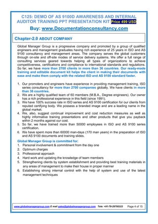 C125: DEMO OF AS 9100D AWARENESS AND INTERNAL
AUDITOR TRAINING PPT PRESENTATION KIT Price 499 USD
Buy: www.Documentationconsultancy.com
www.globalmanagergroup.com E mail sales@globalmanagergroup.com Tele: +91-79-29795323 Page 4 of 15
Global Manager Group is a progressive company and promoted by a group of qualified
engineers and management graduates having rich experience of 25 years in ISO and AS
9100 consultancy and management areas. The company serves the global customers
through on-site and off-site modes of service delivery systems. We offer a full range of
consulting services geared towards helping all types of organizations to achieve
competitiveness, certifications and compliance to international standards and regulations.
So far, we have more than 2700 clients in more than 36 countries. Our ready-made
training and editable document kit helps the client in making their documents with
ease and make them comply with the related ISO and AS 9100 standard faster.
1. Our promoters and engineers have experience in providing management training, ISO
series consultancy for more than 2700 companies globally. We have clients in more
than 36 countries.
2. We are a highly qualified team of 60 members (M.B.A., Degree engineers). Our owner
has a rich professional experience in this field (since 1991).
3. We have 100% success rate in ISO series and AS 9100 certification for our clients from
reputed certifying body. We possess a branded image and are a leading name in the
global market.
4. We, also, suggest continual improvement and cost reduction measures as well as
highly informative training presentations and other products that give you payback
within 2 months against our cost.
5. So far, we have trained more than 50000 employees in ISO and AS 9100 series
certification.
6. We have spent more than 60000 man-days (170 man years) in the preparation of ISO
and AS 9100 documents and training slides.
Global Manager Group is committed for:
1. Personal involvement & commitment from the day one
2. Optimum charges
3. Professional approach
4. Hard work and updating the knowledge of team members
5. Strengthening clients by system establishment and providing best training materials in
any areas of management to make their house in proper manner
6. Establishing strong internal control with the help of system and use of the latest
management techniques
Chapter-2.0 ABOUT COMPANY
 