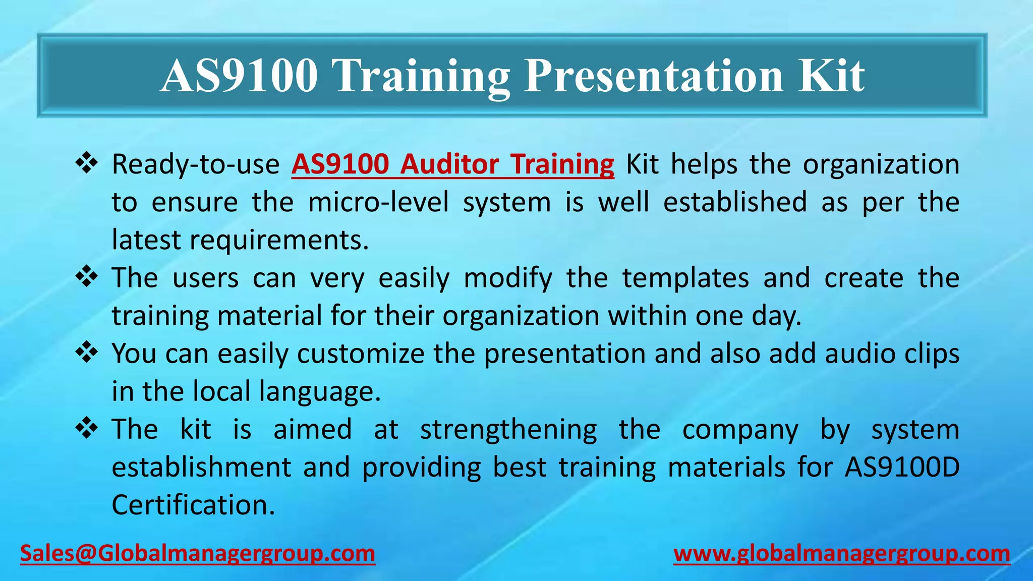 AS9100 Training Presentation Kit
 Ready-to-use AS9100 Auditor Training Kit helps the organization
to ensure the micro-level system is well established as per the
latest requirements.
 The users can very easily modify the templates and create the
training material for their organization within one day.
 You can easily customize the presentation and also add audio clips
in the local language.
 The kit is aimed at strengthening the company by system
establishment and providing best training materials for AS9100D
Certification.
www.globalmanagergroup.comSales@Globalmanagergroup.com
 