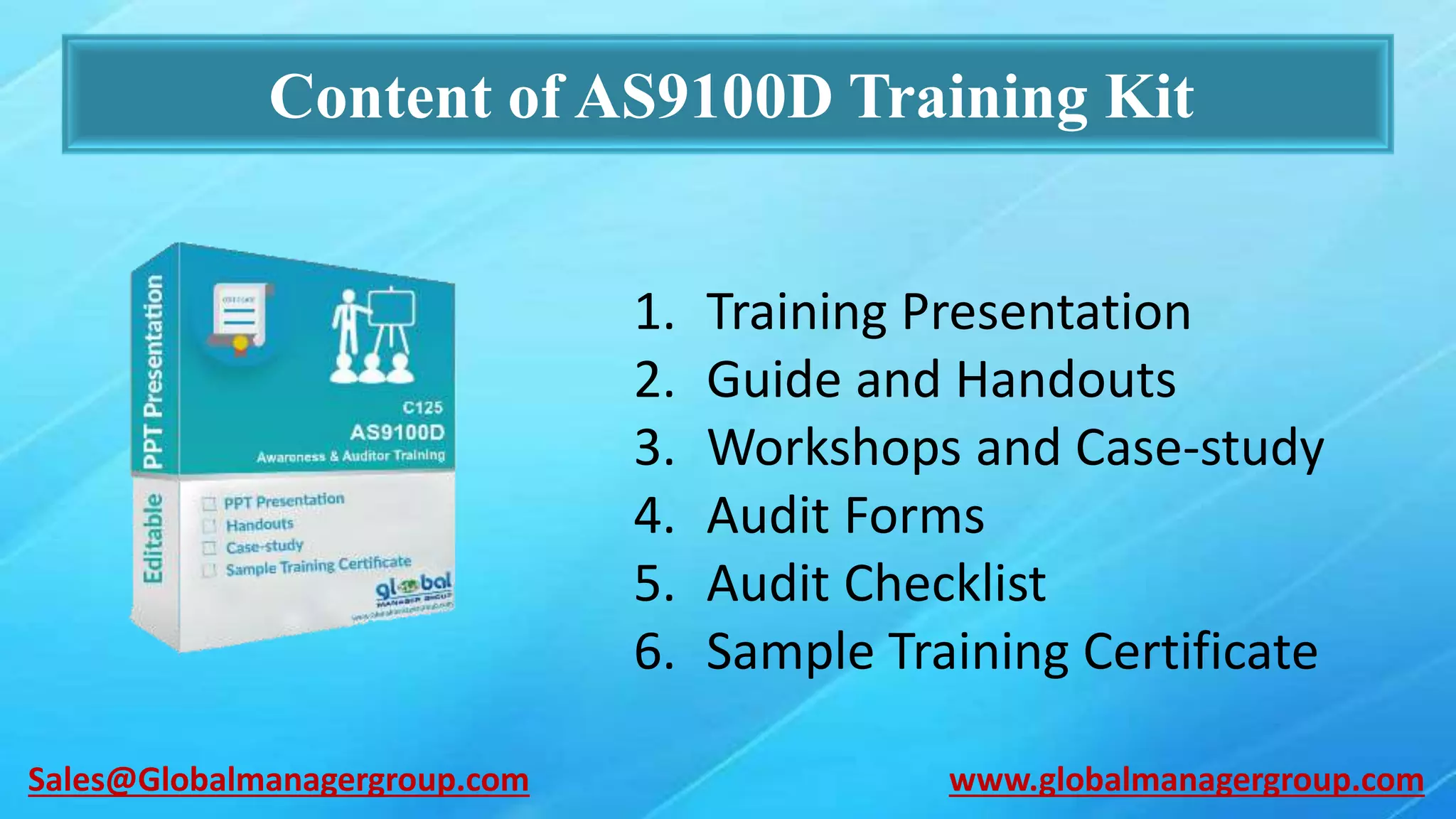 Content of AS9100D Training Kit
1. Training Presentation
2. Guide and Handouts
3. Workshops and Case-study
4. Audit Forms
5. Audit Checklist
6. Sample Training Certificate
www.globalmanagergroup.comSales@Globalmanagergroup.com
 