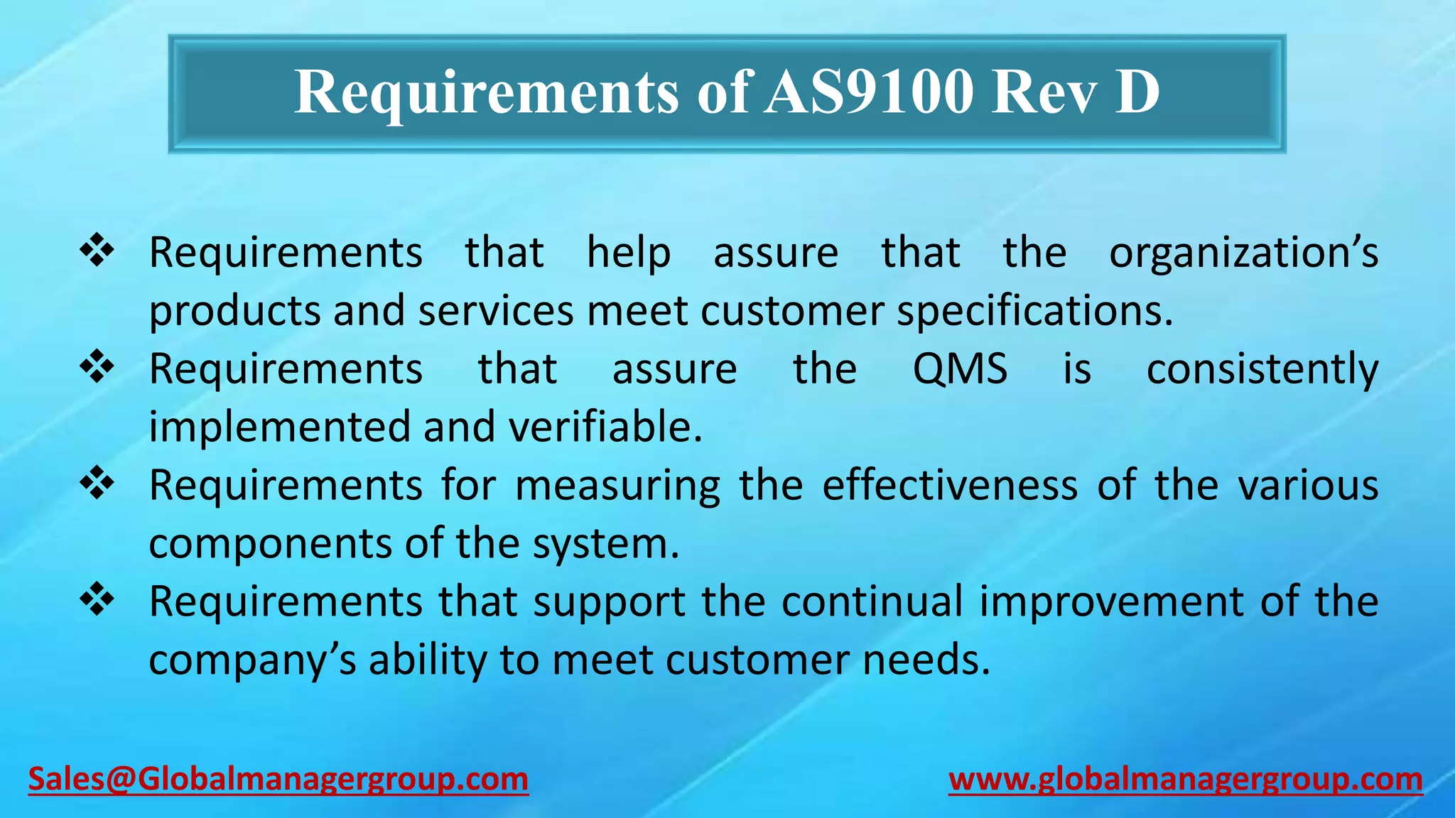 Requirements of AS9100 Rev D
 Requirements that help assure that the organization’s
products and services meet customer specifications.
 Requirements that assure the QMS is consistently
implemented and verifiable.
 Requirements for measuring the effectiveness of the various
components of the system.
 Requirements that support the continual improvement of the
company’s ability to meet customer needs.
www.globalmanagergroup.comSales@Globalmanagergroup.com
 