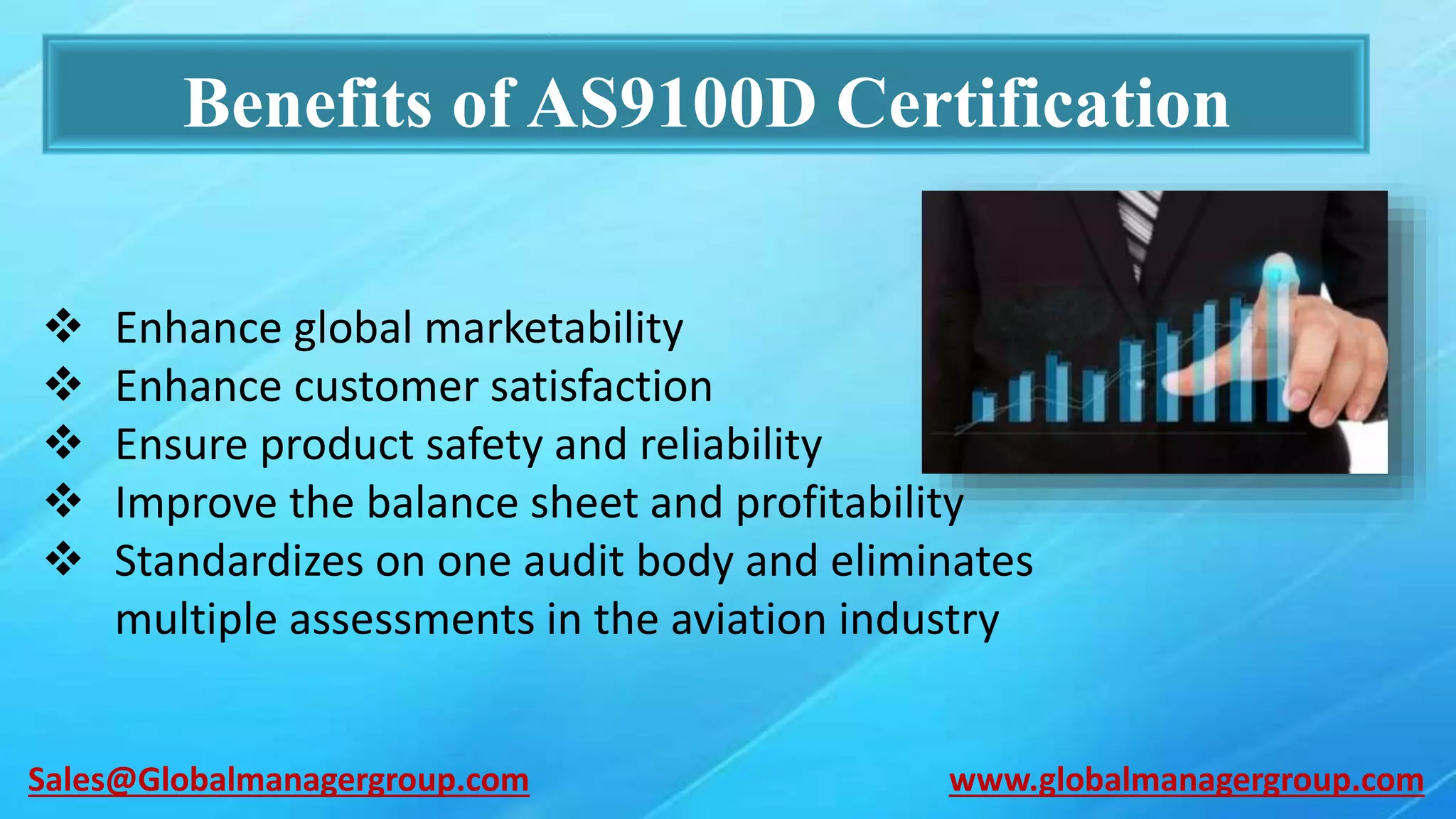 Benefits of AS9100D Certification
 Enhance global marketability
 Enhance customer satisfaction
 Ensure product safety and reliability
 Improve the balance sheet and profitability
 Standardizes on one audit body and eliminates
multiple assessments in the aviation industry
www.globalmanagergroup.comSales@Globalmanagergroup.com
 