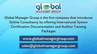 sales@globalmanagergroup.com
www.globalmanagergroup.com
Global Manager Group is the first company that introduces
Online Consultancy by offering International System
Certification Documentation and Auditor Training
Packages
 